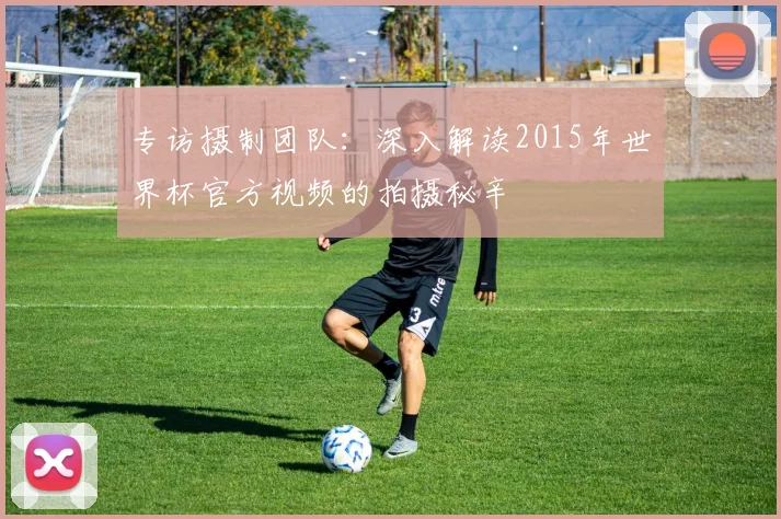 专访摄制团队：深入解读2015年世界杯官方视频的拍摄秘辛