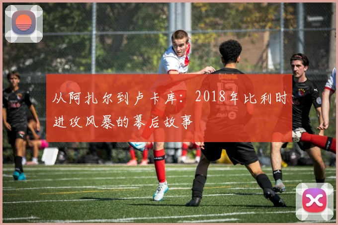 从阿扎尔到卢卡库：2018年比利时进攻风暴的幕后故事