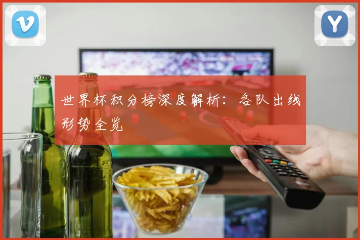 世界杯积分榜深度解析:各队出线形势全览
