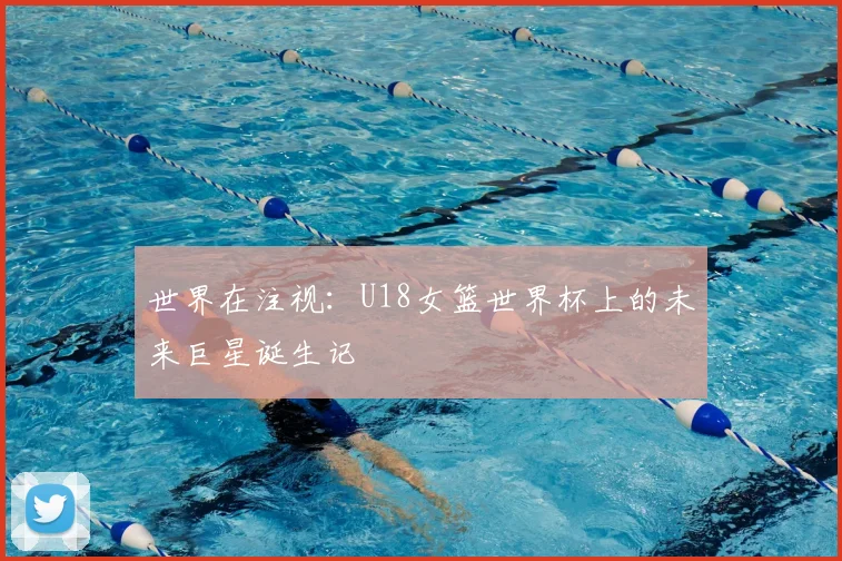 世界在注视:U18女篮世界杯上的未来巨星诞生记