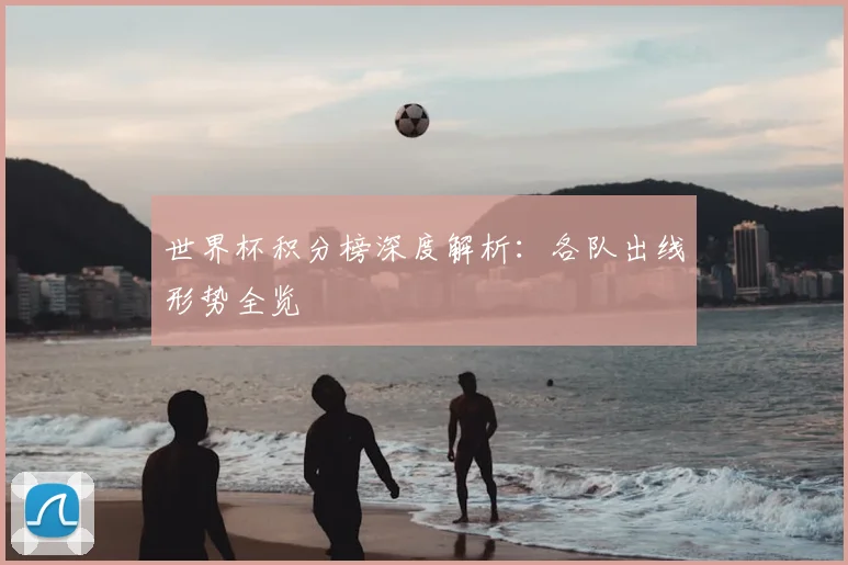 世界杯积分榜深度解析:各队出线形势全览