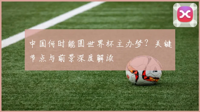 中国何时能圆世界杯主办梦？关键节点与前景深度解读