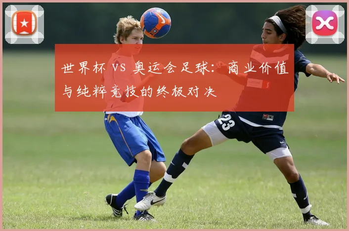 世界杯 vs 奥运会足球:商业价值与纯粹竞技的终极对决