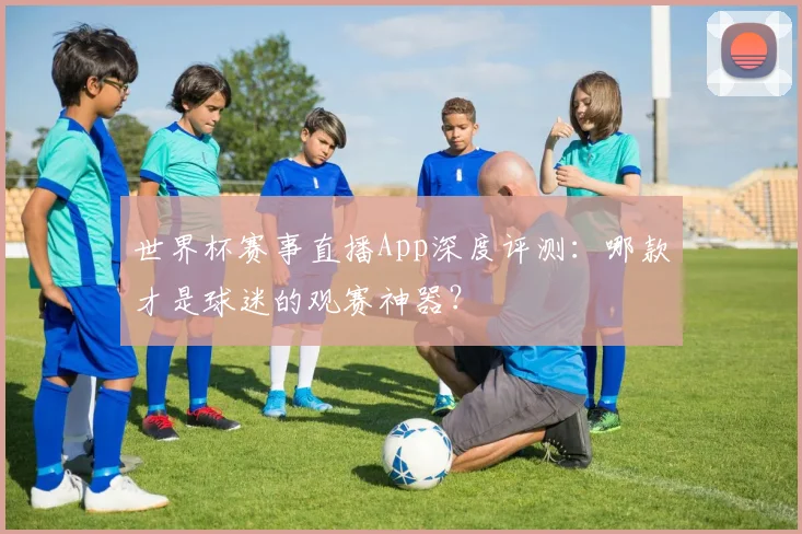 世界杯赛事直播App深度评测:哪款才是球迷的观赛神器?