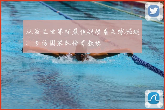 从波兰世界杯最佳战绩看足球崛起:专访国家队传奇教练