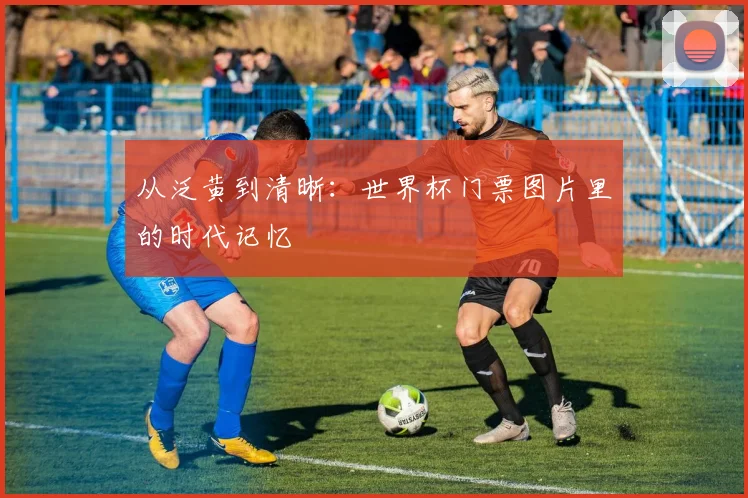 从泛黄到清晰:世界杯门票图片里的时代记忆