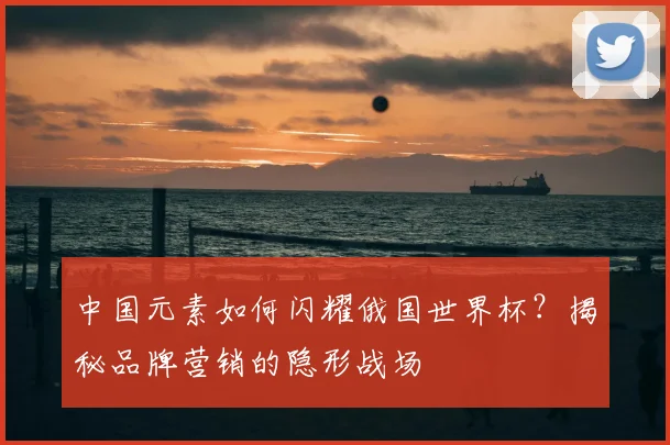 中国元素如何闪耀俄国世界杯？揭秘品牌营销的隐形战场