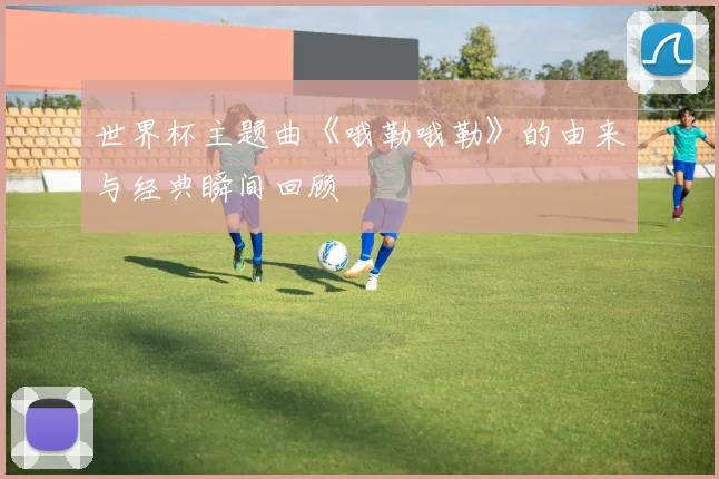 世界杯主题曲《哦勒哦勒》的由来与经典瞬间回顾