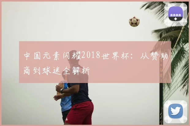 中国元素闪耀2018世界杯：从赞助商到球迷全解析