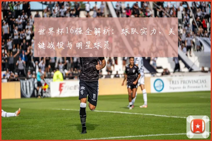 世界杯16强全解析:球队实力、关键战役与明星球员