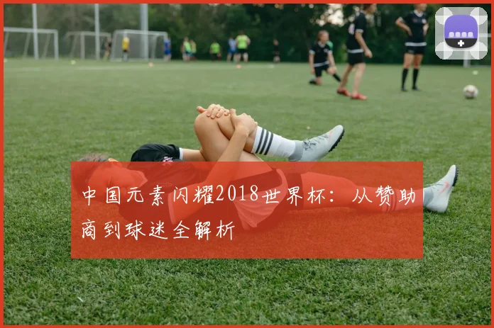 中国元素闪耀2018世界杯：从赞助商到球迷全解析