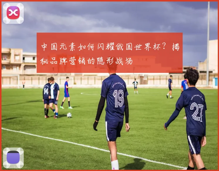 中国元素如何闪耀俄国世界杯？揭秘品牌营销的隐形战场
