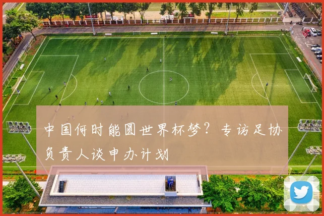 中国何时能圆世界杯梦?专访足协负责人谈申办计划
